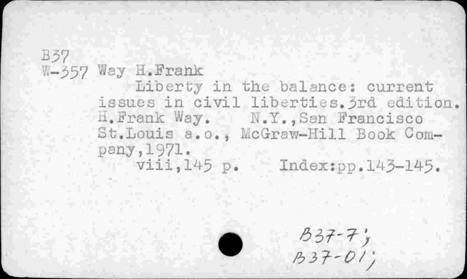 ﻿B37
7.-357 Way H.Frank
Liberty in the balance: current issues in civil liberties.3rd edition. H.Frank Way. N.Y.,San Francisco St.Louis a.o., McGraw-Hill Book Company, 1971.
viii,145 p.	Index:pp.143-145.
